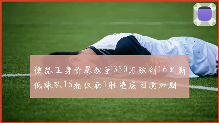 德赫亚身价暴跌至350万欧创16年新低球队16轮仅获1胜垫底困境加剧