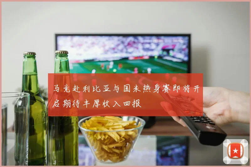 马竞赴利比亚与国米热身赛即将开启期待丰厚收入回报
