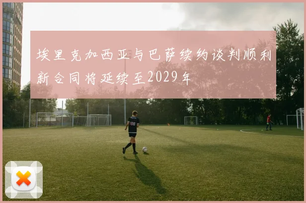 埃里克加西亚与巴萨续约谈判顺利新合同将延续至2029年