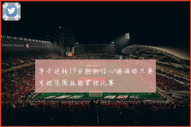 华子逆转19分胜利信心满满称只要可控范围就能掌控比赛