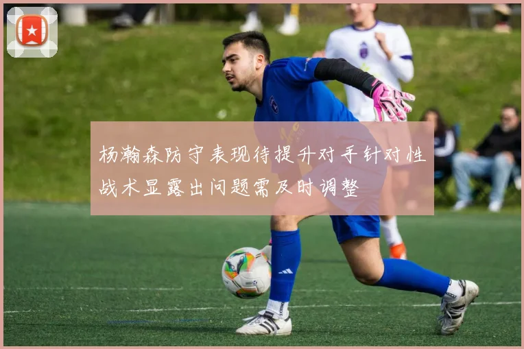 杨瀚森防守表现待提升对手针对性战术显露出问题需及时调整