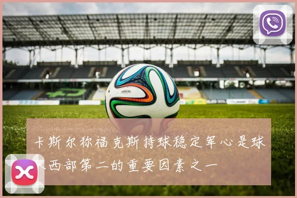 卡斯尔称福克斯持球稳定军心是球队西部第二的重要因素之一