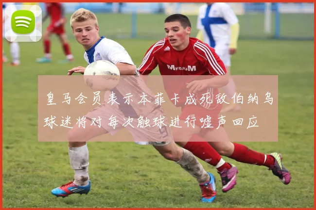 皇马会员表示本菲卡成死敌伯纳乌球迷将对每次触球进行嘘声回应
