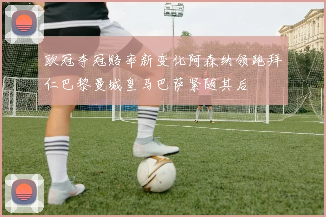 欧冠夺冠赔率新变化阿森纳领跑拜仁巴黎曼城皇马巴萨紧随其后