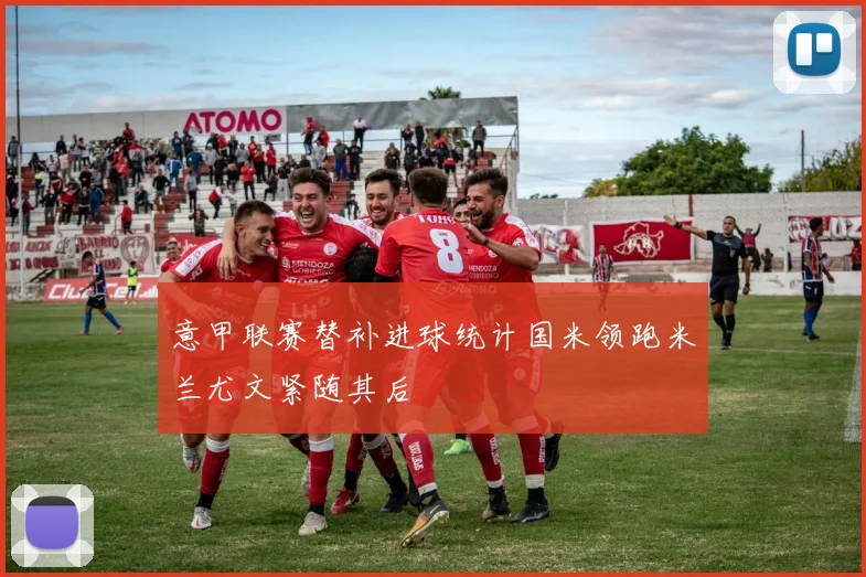 意甲联赛替补进球统计国米领跑米兰尤文紧随其后