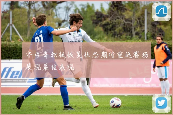 字母哥积极恢复状态期待重返赛场展现最佳表现