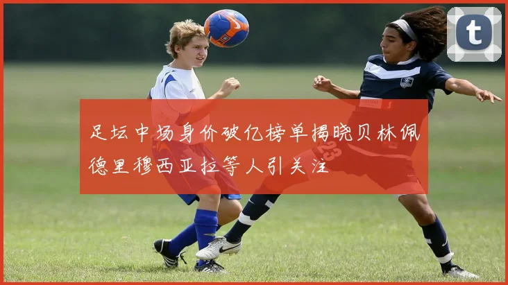 足坛中场身价破亿榜单揭晓贝林佩德里穆西亚拉等人引关注