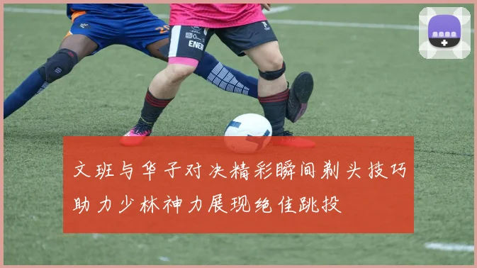 文班与华子对决精彩瞬间剃头技巧助力少林神力展现绝佳跳投