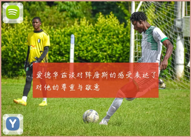 爱德华兹谈对阵唐斯的感受表达了对他的尊重与敬意