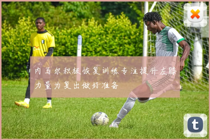 内马尔积极恢复训练专注提升左膝力量为复出做好准备