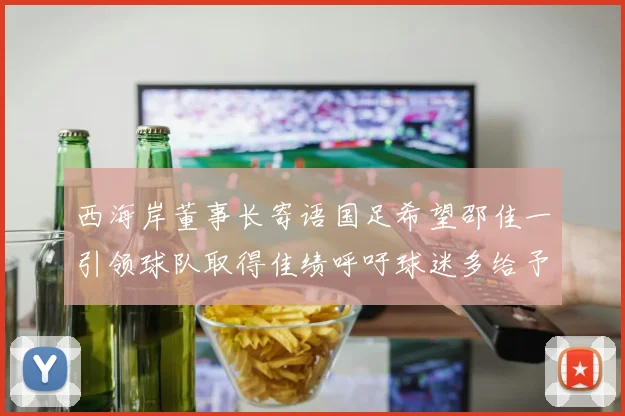 西海岸董事长寄语国足希望邵佳一引领球队取得佳绩呼吁球迷多给予包容与支持