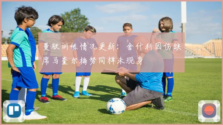 曼联训练情况更新：舍什科因伤缺席马奎尔梅努同样未现身