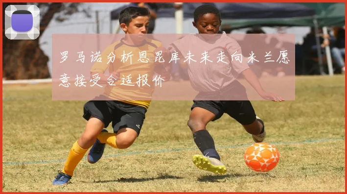 罗马诺分析恩昆库未来走向米兰愿意接受合适报价