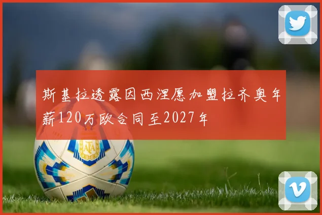 斯基拉透露因西涅愿加盟拉齐奥年薪120万欧合同至2027年