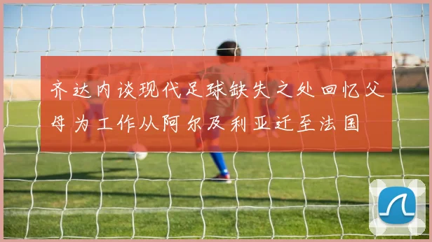 齐达内谈现代足球缺失之处回忆父母为工作从阿尔及利亚迁至法国