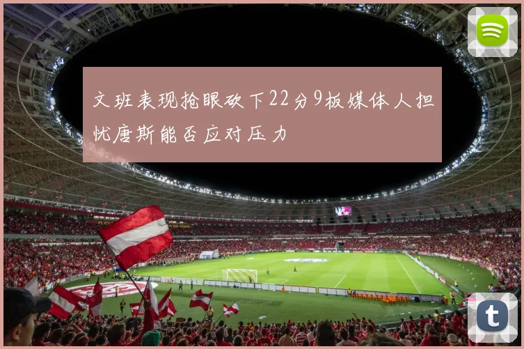文班表现抢眼砍下22分9板媒体人担忧唐斯能否应对压力