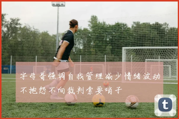 字母哥强调自我管理减少情绪波动不抱怨不向裁判索要哨子