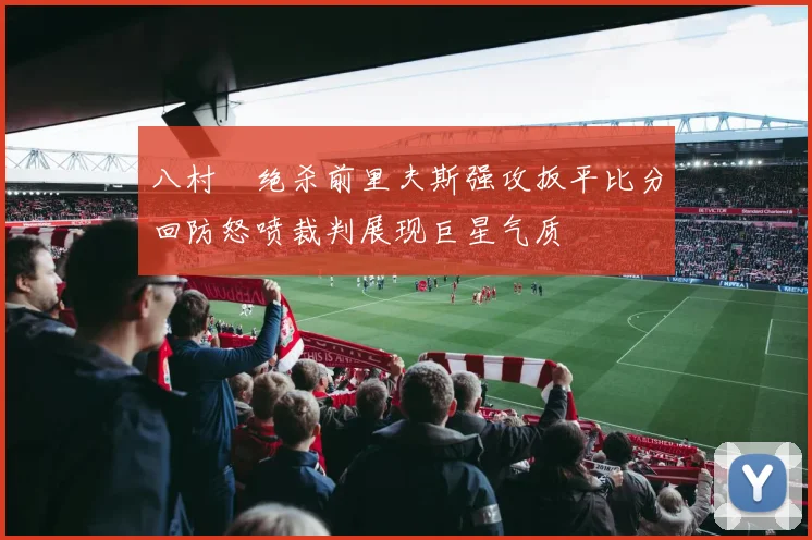 八村塁绝杀前里夫斯强攻扳平比分回防怒喷裁判展现巨星气质