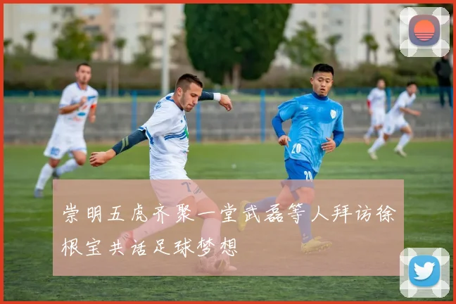 崇明五虎齐聚一堂武磊等人拜访徐根宝共话足球梦想