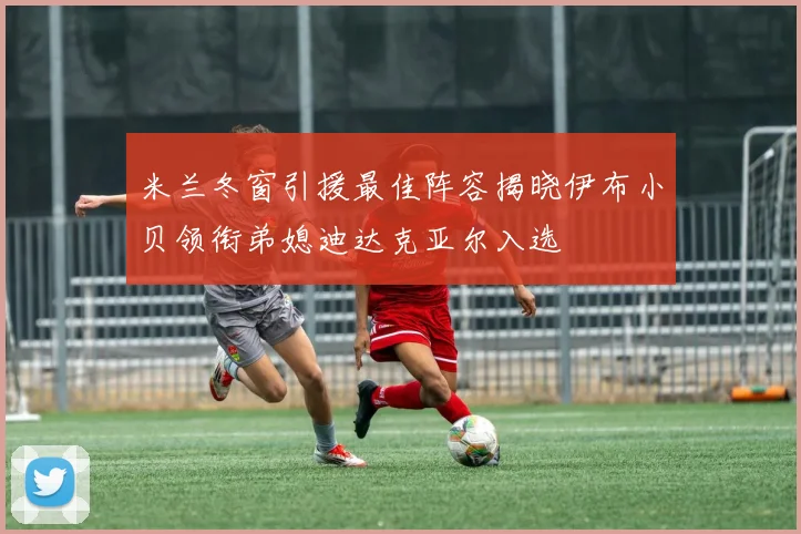 米兰冬窗引援最佳阵容揭晓伊布小贝领衔弟媳迪达克亚尔入选