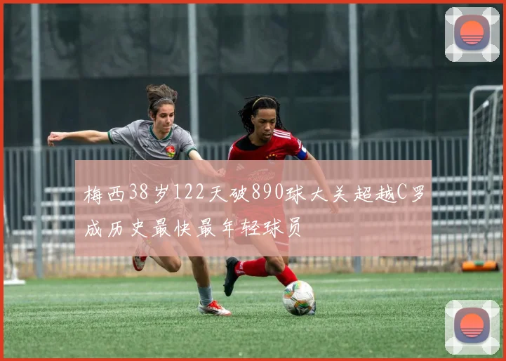 梅西38岁122天破890球大关超越C罗成历史最快最年轻球员