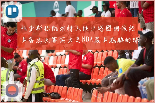 帕金斯称凯尔特人缺少塔图姆依然具备总决赛实力是NBA最具威胁的球队