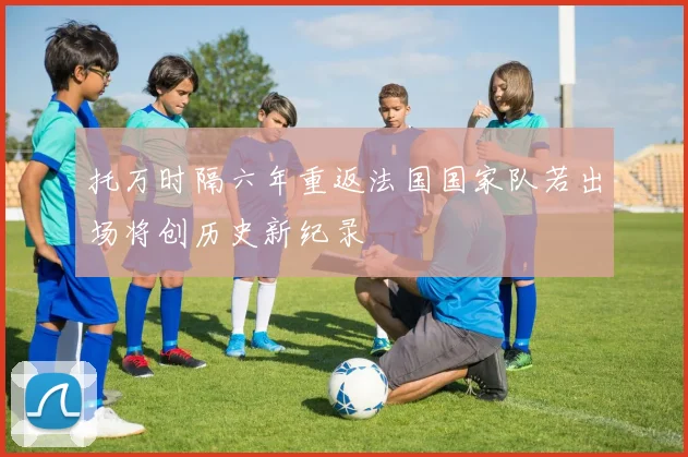 托万时隔六年重返法国国家队若出场将创历史新纪录
