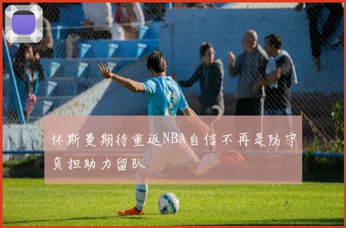 怀斯曼期待重返NBA自信不再是防守负担助力留队
