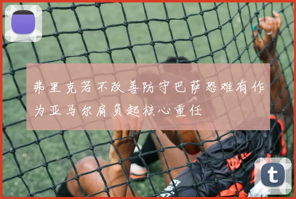 弗里克若不改善防守巴萨恐难有作为亚马尔肩负起核心重任
