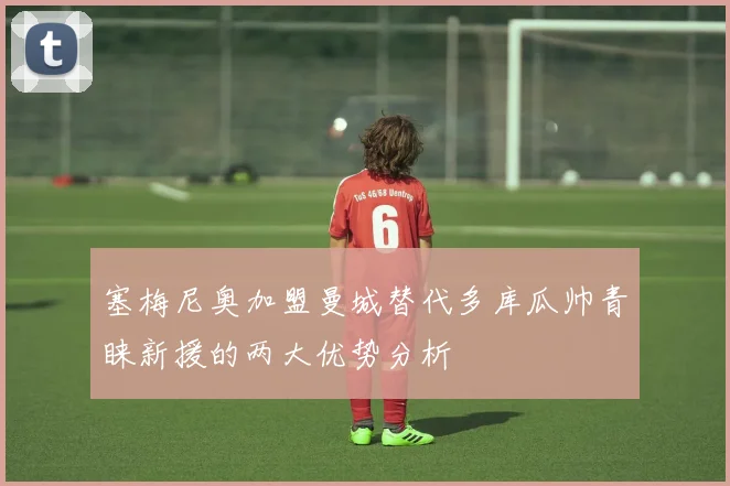 塞梅尼奥加盟曼城替代多库瓜帅青睐新援的两大优势分析