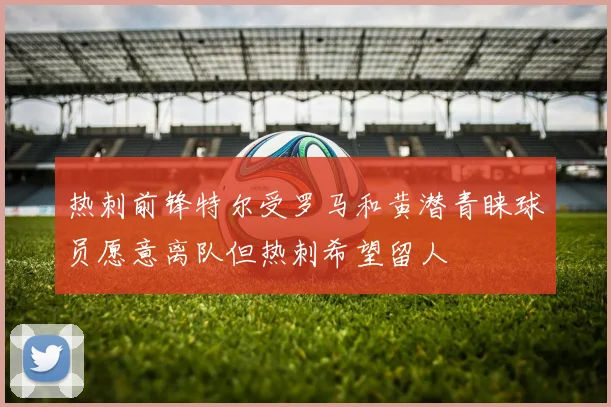热刺前锋特尔受罗马和黄潜青睐球员愿意离队但热刺希望留人