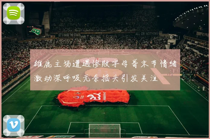雄鹿主场遭遇惨败字母哥末节情绪激动深呼吸无奈摇头引发关注