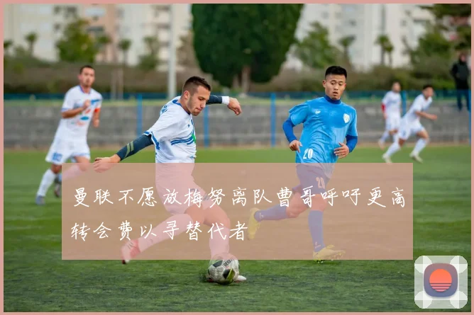 曼联不愿放梅努离队曹哥呼吁更高转会费以寻替代者