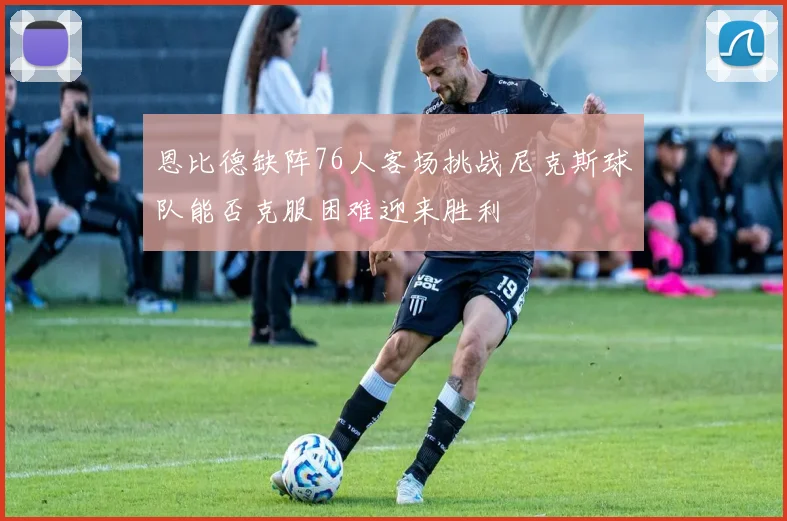 恩比德缺阵76人客场挑战尼克斯球队能否克服困难迎来胜利