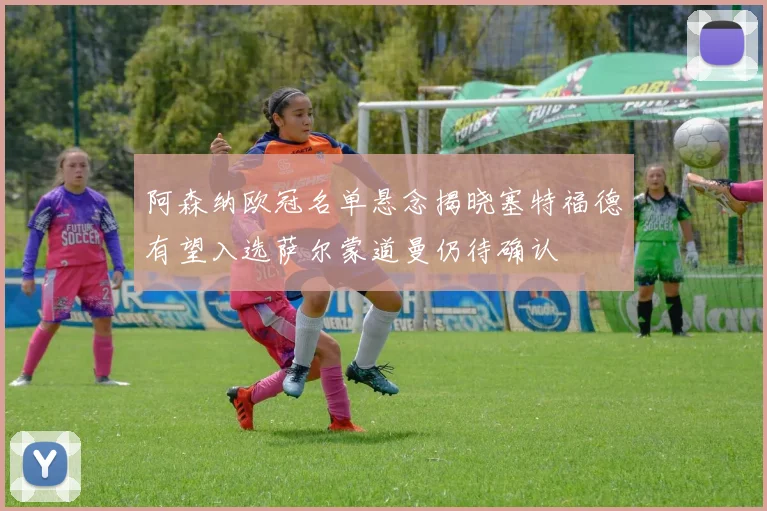 阿森纳欧冠名单悬念揭晓塞特福德有望入选萨尔蒙道曼仍待确认