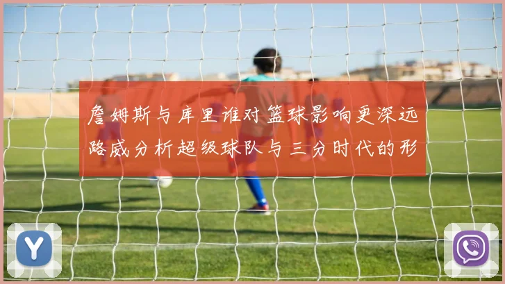 詹姆斯与库里谁对篮球影响更深远路威分析超级球队与三分时代的形成