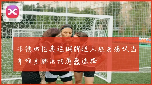 韦德回忆奥运铜牌送人经历感叹当年唯金牌论的愚蠢选择