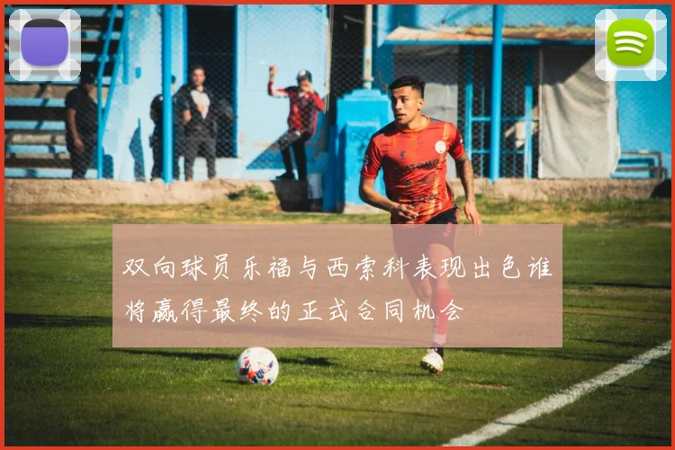 双向球员乐福与西索科表现出色谁将赢得最终的正式合同机会