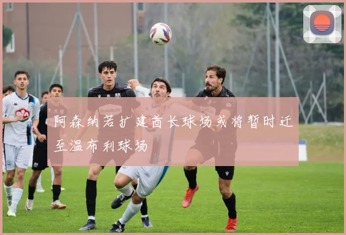 阿森纳若扩建酋长球场或将暂时迁至温布利球场